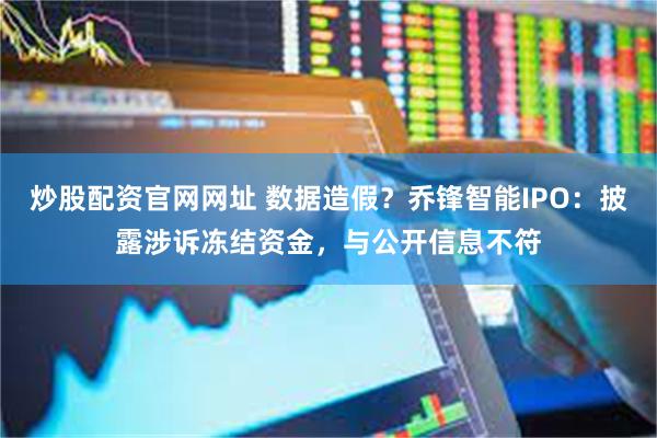 炒股配资官网网址 数据造假？乔锋智能IPO：披露涉诉冻结资金，与公开信息不符