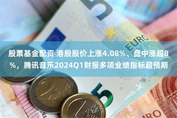 股票基金配资 港股股价上涨4.08%、盘中涨超8%，腾讯音乐2024Q1财报多项业绩指标超预期