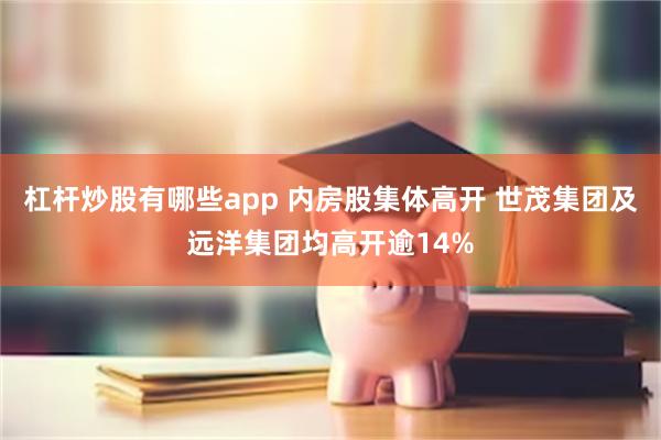 杠杆炒股有哪些app 内房股集体高开 世茂集团及远洋集团均高开逾14%