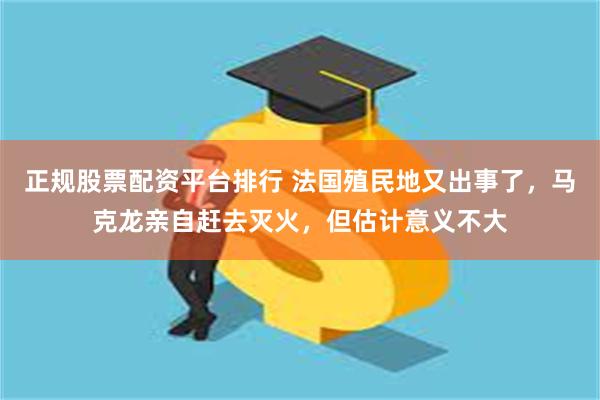 正规股票配资平台排行 法国殖民地又出事了，马克龙亲自赶去灭火，但估计意义不大