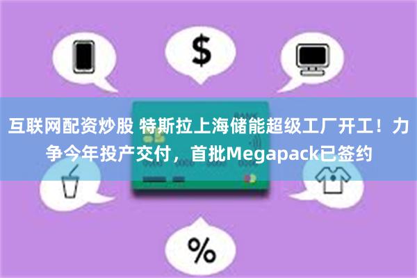 互联网配资炒股 特斯拉上海储能超级工厂开工！力争今年投产交付，首批Megapack已签约