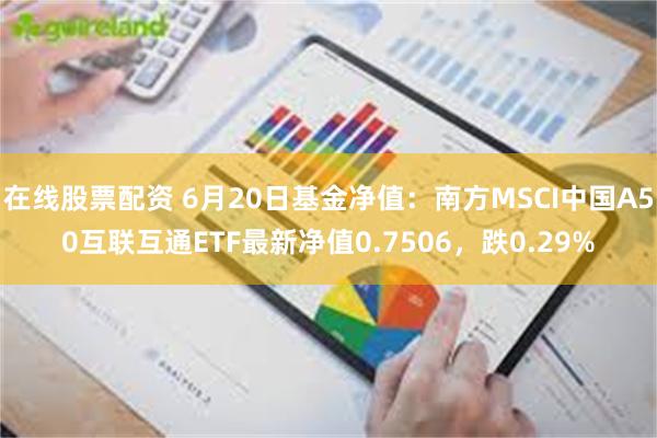 在线股票配资 6月20日基金净值：南方MSCI中国A50互联互通ETF最新净值0.7506，跌0.29%