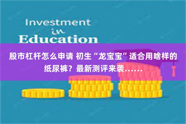 股市杠杆怎么申请 初生“龙宝宝”适合用啥样的纸尿裤？最新测评来袭……