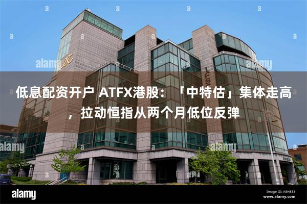 低息配资开户 ATFX港股：「中特估」集体走高，拉动恒指从两个月低位反弹