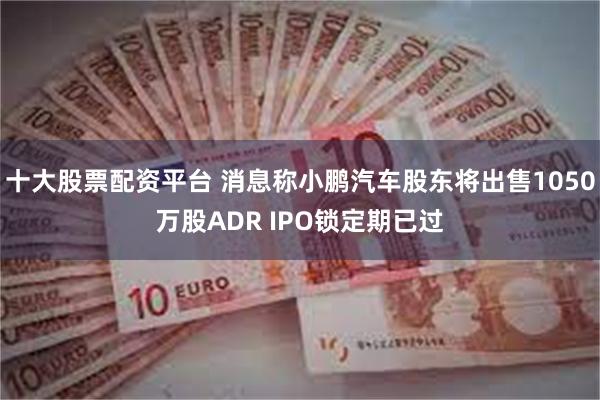 十大股票配资平台 消息称小鹏汽车股东将出售1050万股ADR IPO锁定期已过