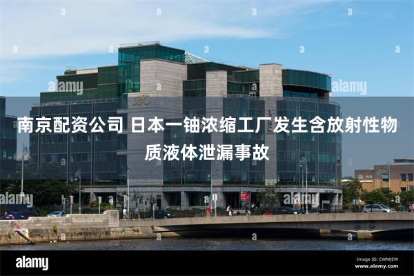 南京配资公司 日本一铀浓缩工厂发生含放射性物质液体泄漏事故