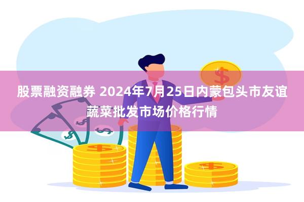 股票融资融券 2024年7月25日内蒙包头市友谊蔬菜批发市场价格行情