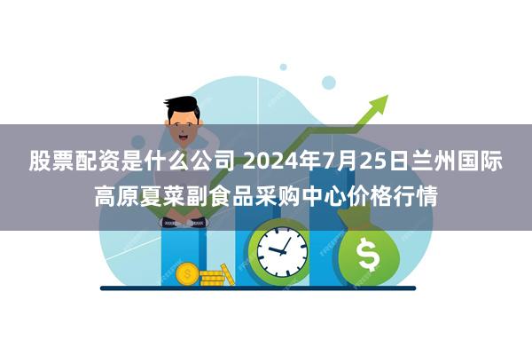 股票配资是什么公司 2024年7月25日兰州国际高原夏菜副食品采购中心价格行情