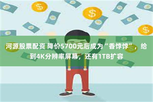 河源股票配资 降价5700元后成为“香饽饽”，给到4K分辨率屏幕，还有1TB扩容