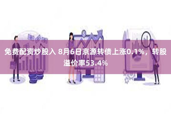 免费配资炒股入 8月6日京源转债上涨0.1%，转股溢价率53.4%