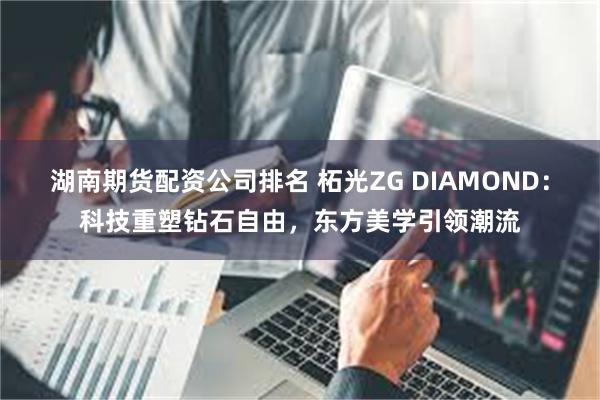 湖南期货配资公司排名 柘光ZG DIAMOND：科技重塑钻石自由，东方美学引领潮流