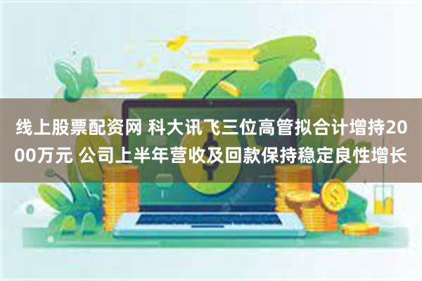 线上股票配资网 科大讯飞三位高管拟合计增持2000万元 公司上半年营收及回款保持稳定良性增长