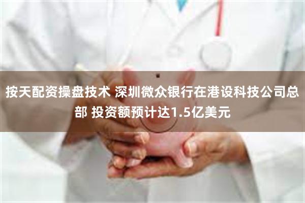 按天配资操盘技术 深圳微众银行在港设科技公司总部 投资额预计达1.5亿美元