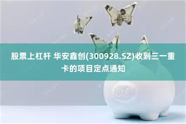 股票上杠杆 华安鑫创(300928.SZ)收到三一重卡的项目定点通知