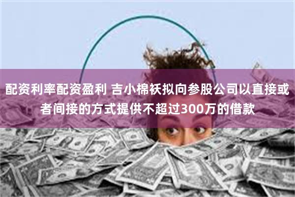 配资利率配资盈利 吉小棉袄拟向参股公司以直接或者间接的方式提供不超过300万的借款