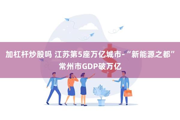 加杠杆炒股吗 江苏第5座万亿城市-“新能源之都”常州市GDP破万亿