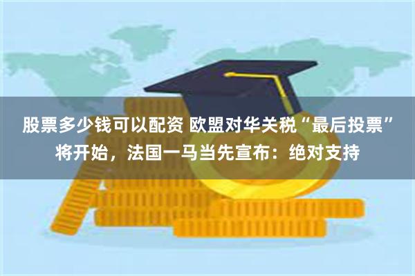 股票多少钱可以配资 欧盟对华关税“最后投票”将开始，法国一马当先宣布：绝对支持