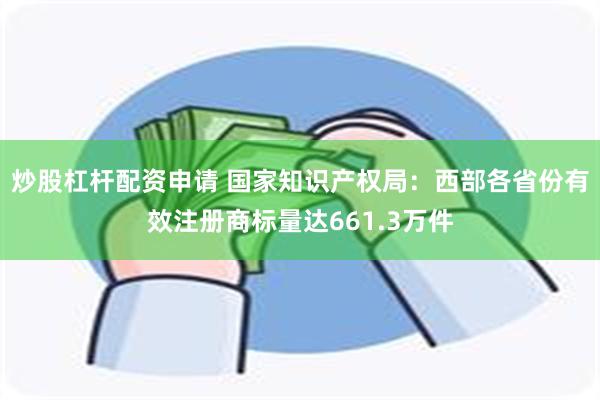 炒股杠杆配资申请 国家知识产权局：西部各省份有效注册商标量达661.3万件