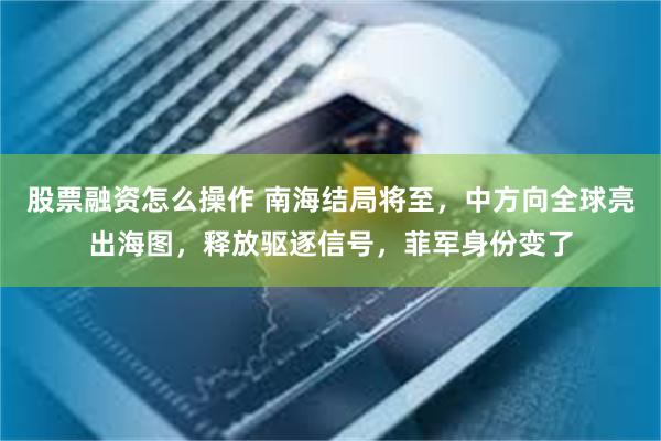 股票融资怎么操作 南海结局将至，中方向全球亮出海图，释放驱逐信号，菲军身份变了