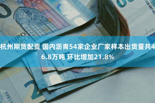 杭州期货配资 国内沥青54家企业厂家样本出货量共46.8万吨 环比增加21.8%