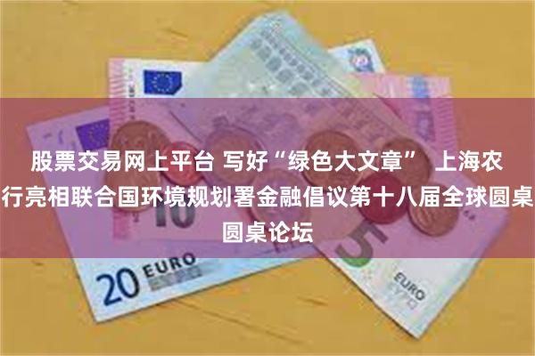 股票交易网上平台 写好“绿色大文章”  上海农商银行亮相联合国环境规划署金融倡议第十八届全球圆桌论坛