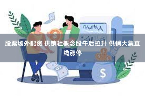 股票场外配资 供销社概念股午后拉升 供销大集直线涨停