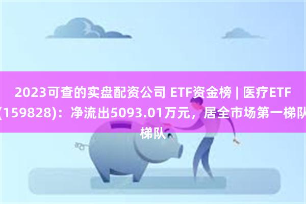 2023可查的实盘配资公司 ETF资金榜 | 医疗ETF(159828)：净流出5093.01万元，居全市场第一梯队