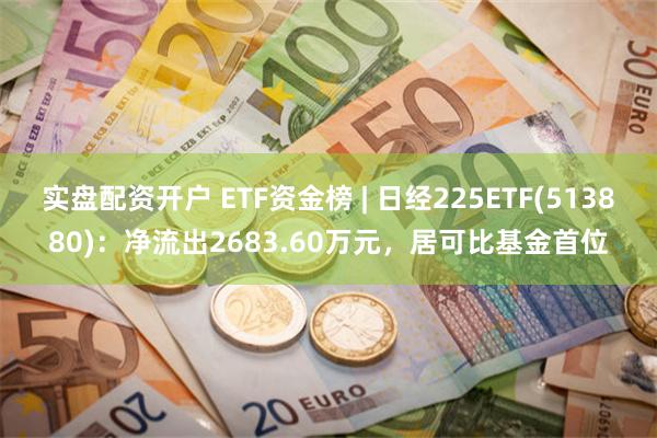 实盘配资开户 ETF资金榜 | 日经225ETF(513880)：净流出2683.60万元，居可比基金首位