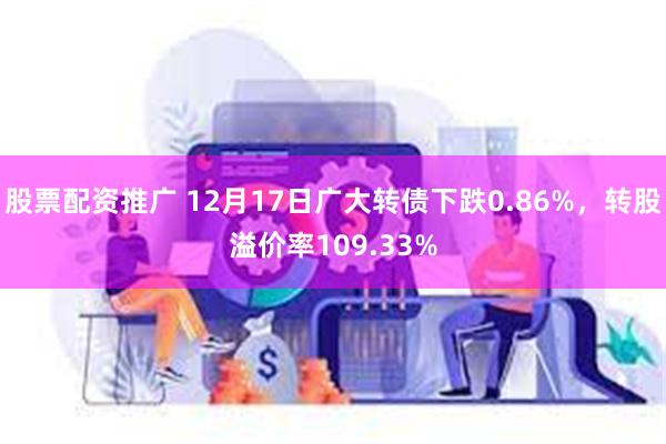 股票配资推广 12月17日广大转债下跌0.86%，转股溢价率109.33%