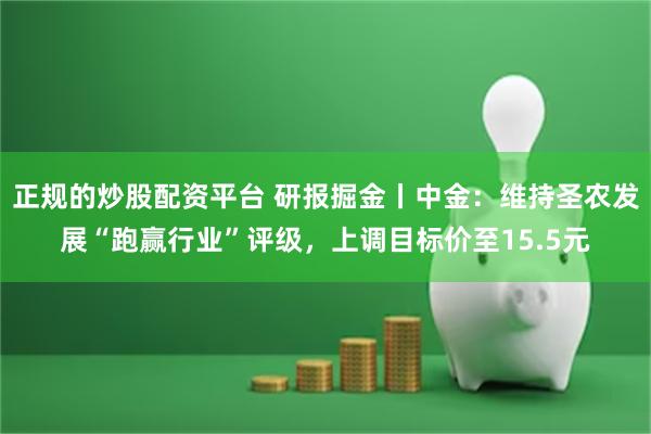 正规的炒股配资平台 研报掘金丨中金：维持圣农发展“跑赢行业”评级，上调目标价至15.5元