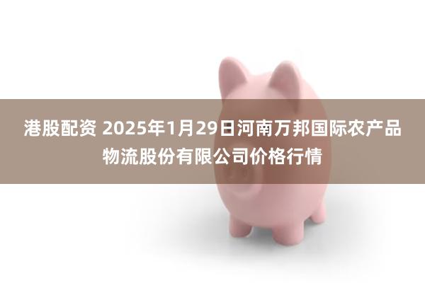 港股配资 2025年1月29日河南万邦国际农产品物流股份有限公司价格行情