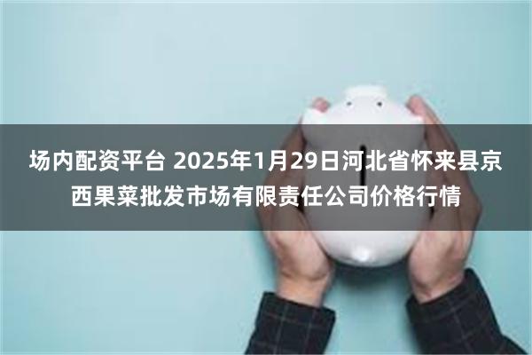 场内配资平台 2025年1月29日河北省怀来县京西果菜批发市场有限责任公司价格行情