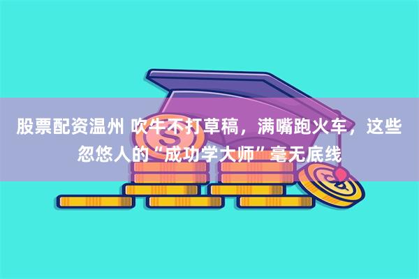 股票配资温州 吹牛不打草稿，满嘴跑火车，这些忽悠人的“成功学大师”毫无底线