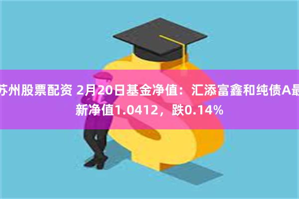 苏州股票配资 2月20日基金净值：汇添富鑫和纯债A最新净值1.0412，跌0.14%