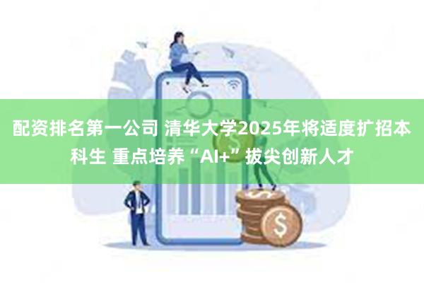 配资排名第一公司 清华大学2025年将适度扩招本科生 重点培养“AI+”拔尖创新人才