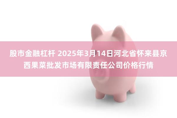 股市金融杠杆 2025年3月14日河北省怀来县京西果菜批发市场有限责任公司价格行情