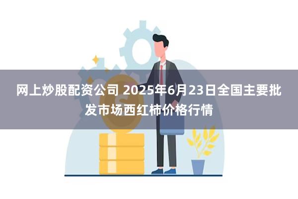 网上炒股配资公司 2025年6月23日全国主要批发市场西红柿价格行情