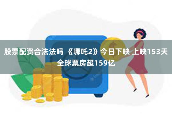 股票配资合法法吗 《哪吒2》今日下映 上映153天全球票房超159亿