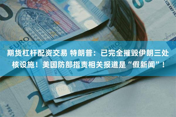 期货杠杆配资交易 特朗普：已完全摧毁伊朗三处核设施！美国防部指责相关报道是“假新闻”！