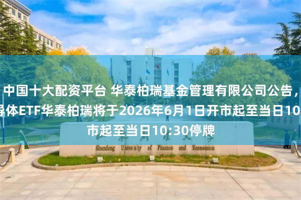中国十大配资平台 华泰柏瑞基金管理有限公司公告，中韩半导体ETF华泰柏瑞将于2026年6月1日开市起至当日10:30停牌