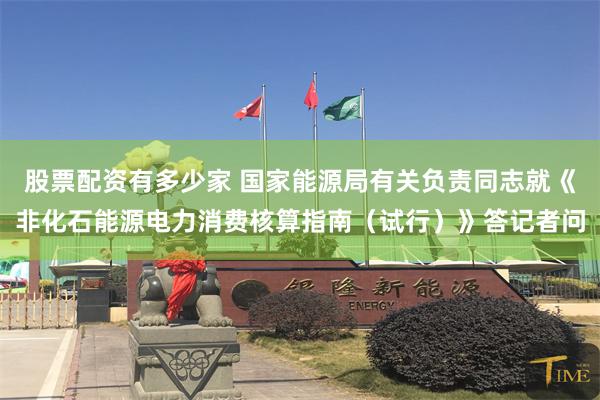 股票配资有多少家 国家能源局有关负责同志就《非化石能源电力消费核算指南（试行）》答记者问