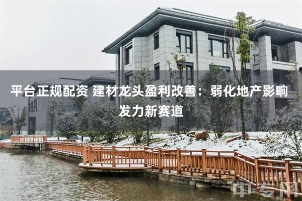 平台正规配资 建材龙头盈利改善：弱化地产影响 发力新赛道