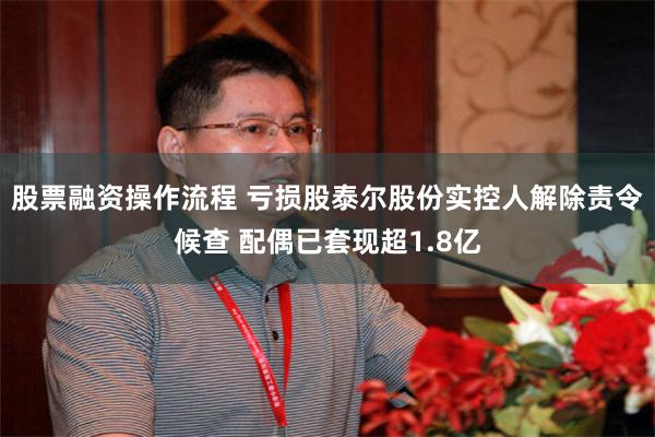 股票融资操作流程 亏损股泰尔股份实控人解除责令候查 配偶已套现超1.8亿