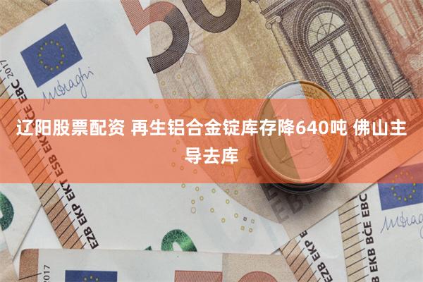 辽阳股票配资 再生铝合金锭库存降640吨 佛山主导去库