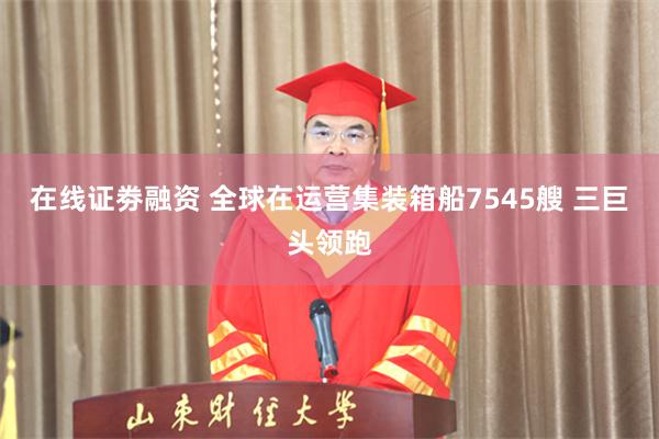 在线证劵融资 全球在运营集装箱船7545艘 三巨头领跑