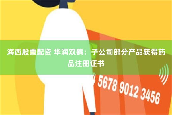 海西股票配资 华润双鹤：子公司部分产品获得药品注册证书