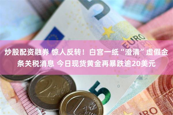 炒股配资融券 惊人反转！白宫一纸“澄清”虚假金条关税消息 今日现货黄金再暴跌逾20美元