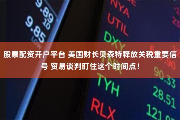 股票配资开户平台 美国财长贝森特释放关税重要信号 贸易谈判盯住这个时间点！