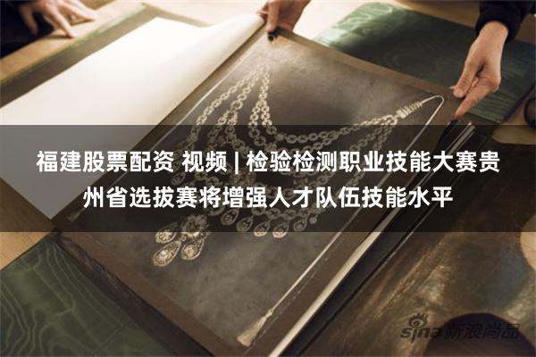 福建股票配资 视频 | 检验检测职业技能大赛贵州省选拔赛将增强人才队伍技能水平