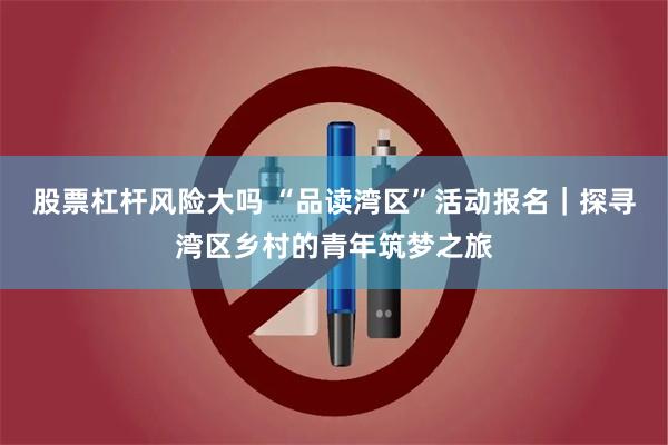 股票杠杆风险大吗 “品读湾区”活动报名｜探寻湾区乡村的青年筑梦之旅